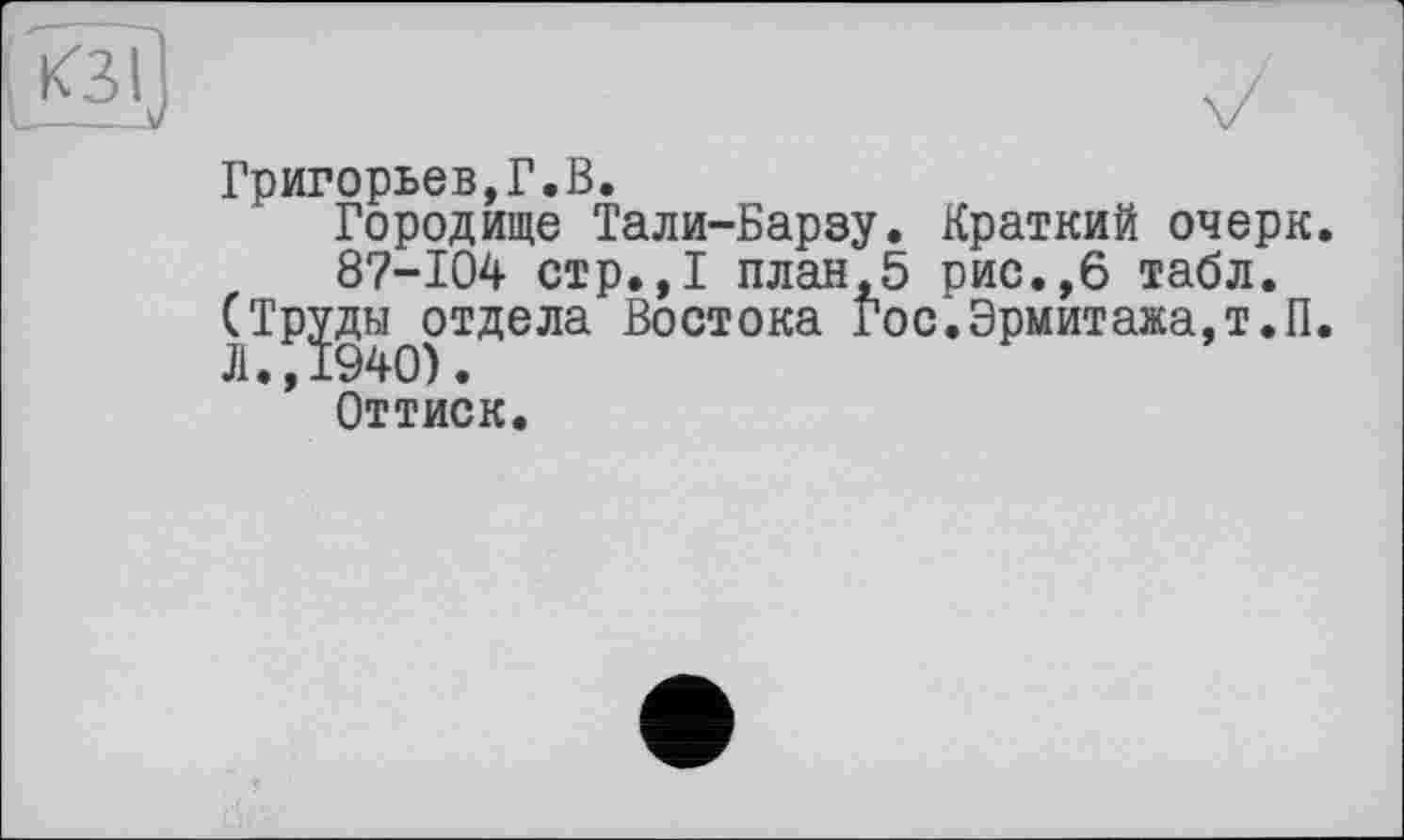 ﻿КЗ I
Григорьев,Г.В.
Городище Тали-Барзу. Краткий очерк 87-104 стр.,1 план,5 рис.,6 табл.
(Труды отдела Востока Гос.Эрмитажа,т.п
Л.,1940).
Оттиск.